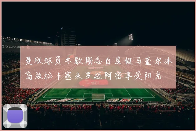 曼联球员冬歇期各自度假马奎尔冰岛放松卡塞米罗迈阿密享受阳光