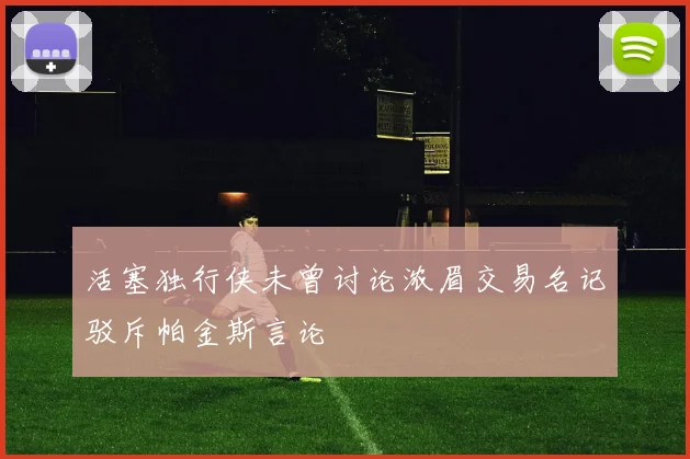 活塞独行侠未曾讨论浓眉交易名记驳斥帕金斯言论