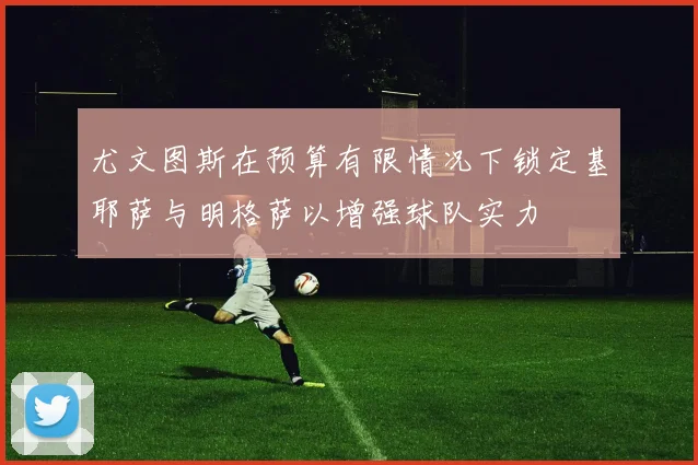 尤文图斯在预算有限情况下锁定基耶萨与明格萨以增强球队实力