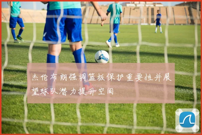 杰伦布朗强调篮板保护重要性并展望球队潜力提升空间