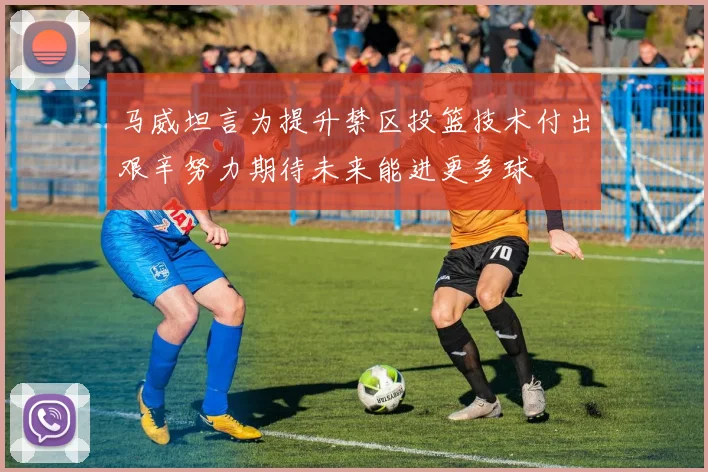 马威坦言为提升禁区投篮技术付出艰辛努力期待未来能进更多球