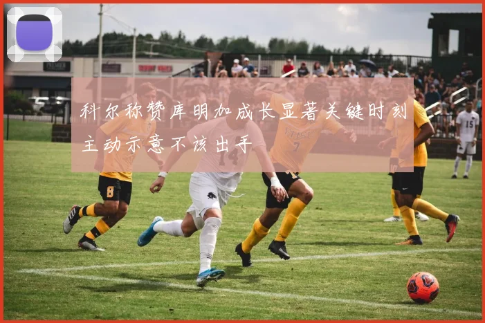科尔称赞库明加成长显著关键时刻主动示意不该出手