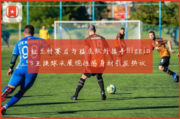 杜兰特赛后与猛虎队外接手Higgins互换球衣展现性感身材引发热议