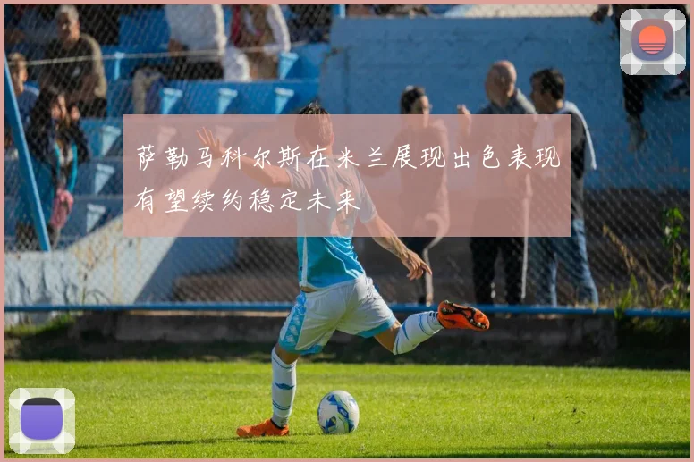 萨勒马科尔斯在米兰展现出色表现有望续约稳定未来