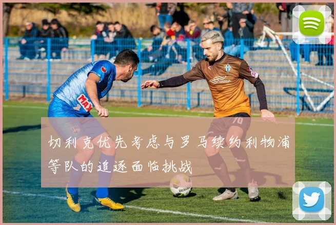 切利克优先考虑与罗马续约利物浦等队的追逐面临挑战
