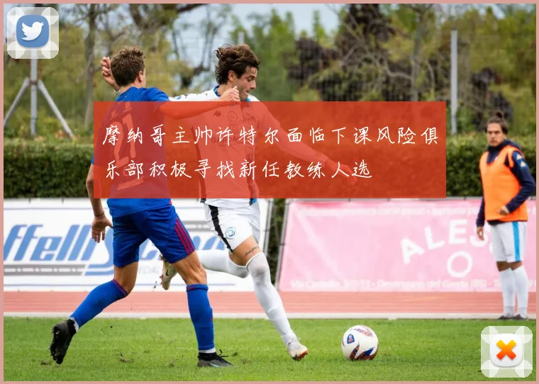 摩纳哥主帅许特尔面临下课风险俱乐部积极寻找新任教练人选