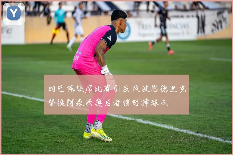 姆巴佩缺席比赛引发风波恩德里克替换阿森西奥后者愤怒摔球衣