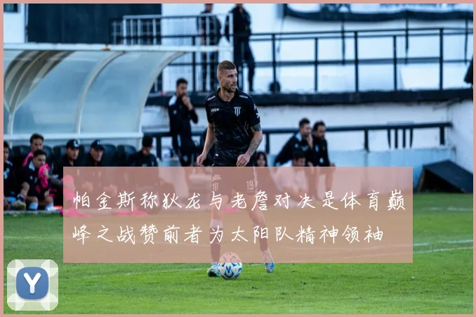 帕金斯称狄龙与老詹对决是体育巅峰之战赞前者为太阳队精神领袖
