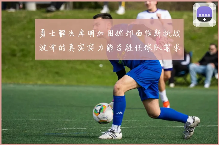 勇士解决库明加困扰却面临新挑战波津的真实实力能否胜任球队需求