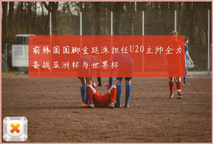 前韩国国脚金廷洙担任U20主帅全力备战亚洲杯与世界杯