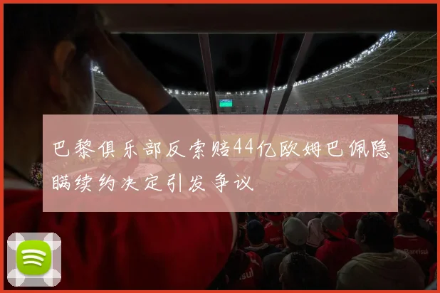 巴黎俱乐部反索赔44亿欧姆巴佩隐瞒续约决定引发争议
