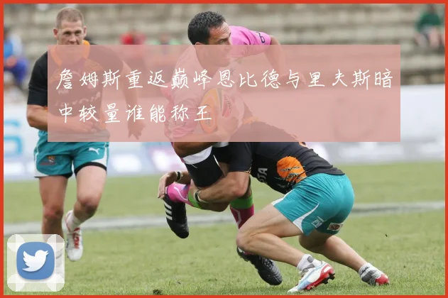 詹姆斯重返巅峰恩比德与里夫斯暗中较量谁能称王