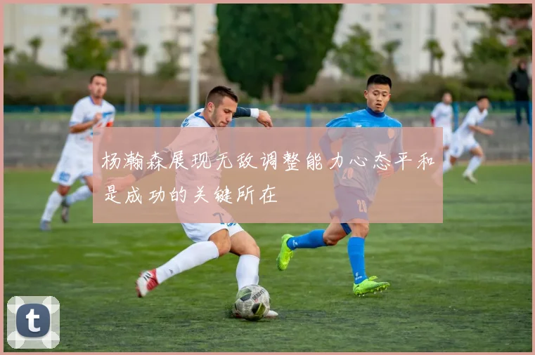 杨瀚森展现无敌调整能力心态平和是成功的关键所在
