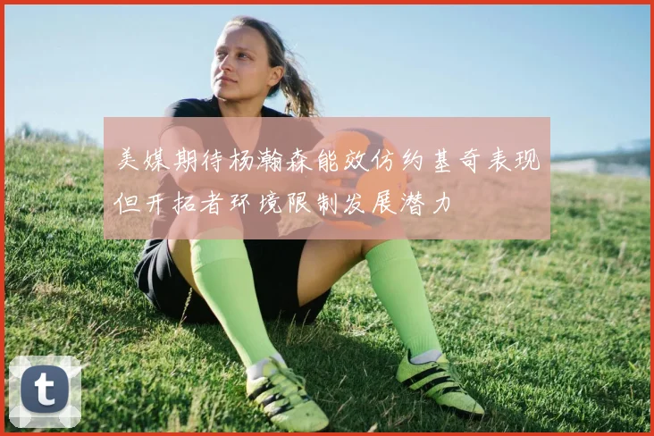 美媒期待杨瀚森能效仿约基奇表现但开拓者环境限制发展潜力