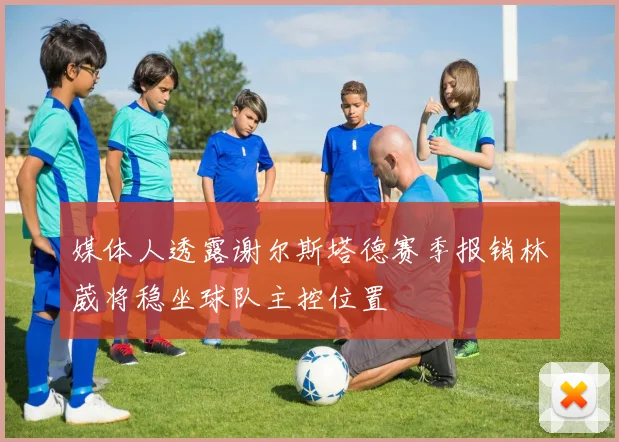 媒体人透露谢尔斯塔德赛季报销林葳将稳坐球队主控位置