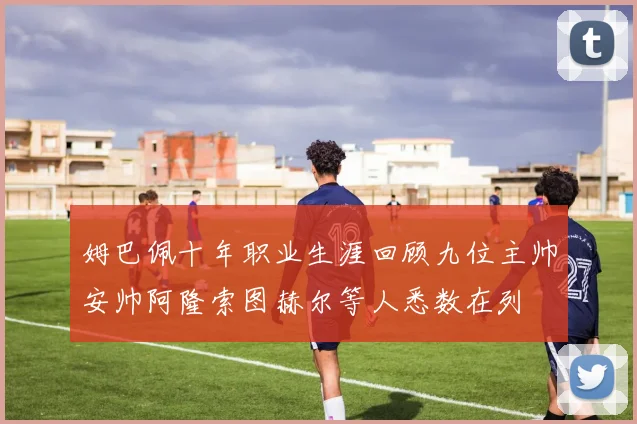 姆巴佩十年职业生涯回顾九位主帅安帅阿隆索图赫尔等人悉数在列