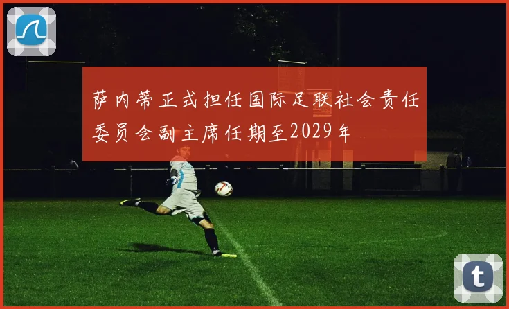 萨内蒂正式担任国际足联社会责任委员会副主席任期至2029年