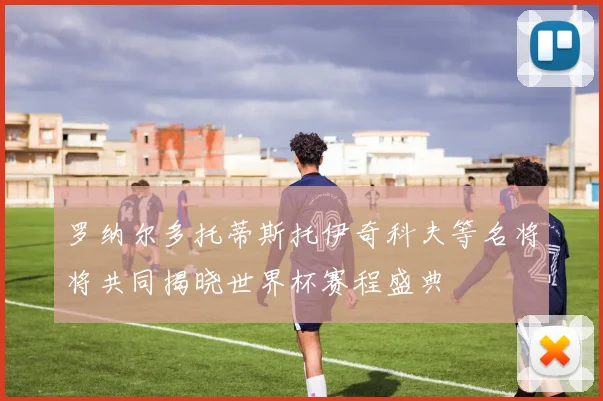 罗纳尔多托蒂斯托伊奇科夫等名将将共同揭晓世界杯赛程盛典