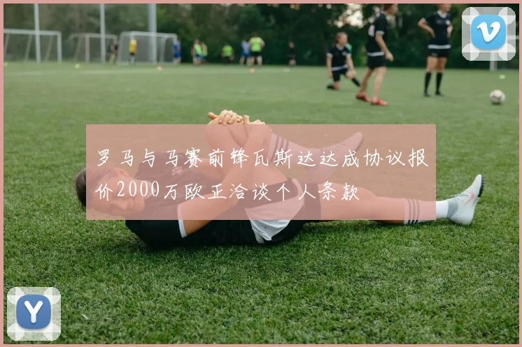 罗马与马赛前锋瓦斯达达成协议报价2000万欧正洽谈个人条款