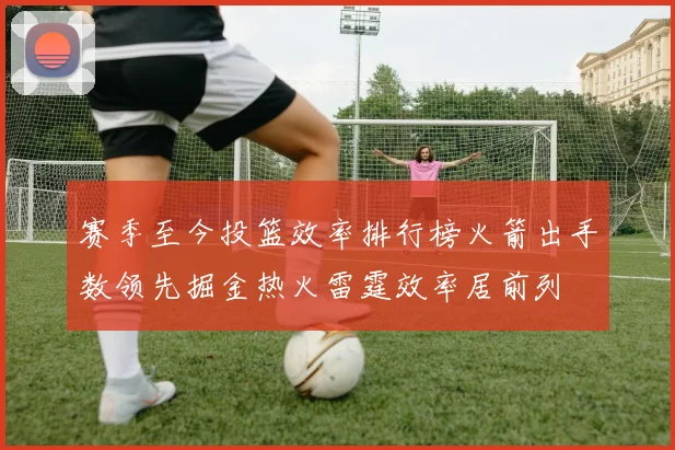 赛季至今投篮效率排行榜火箭出手数领先掘金热火雷霆效率居前列