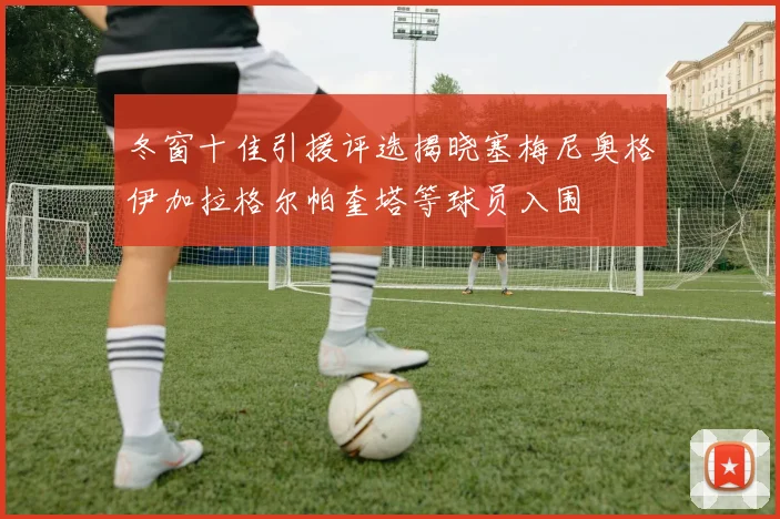 冬窗十佳引援评选揭晓塞梅尼奥格伊加拉格尔帕奎塔等球员入围