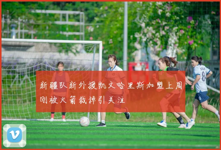 新疆队新外援凯文哈里斯加盟上周刚被火箭裁掉引关注