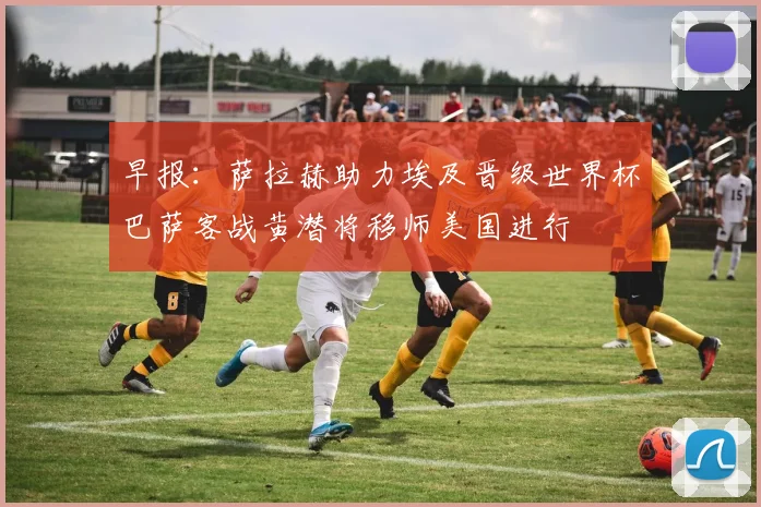 早报：萨拉赫助力埃及晋级世界杯巴萨客战黄潜将移师美国进行