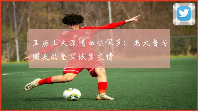 亚历山大深情回忆保罗：老大哥与朋友的坚实依靠之情