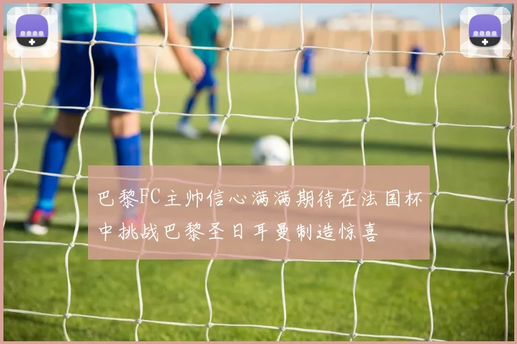 巴黎FC主帅信心满满期待在法国杯中挑战巴黎圣日耳曼制造惊喜