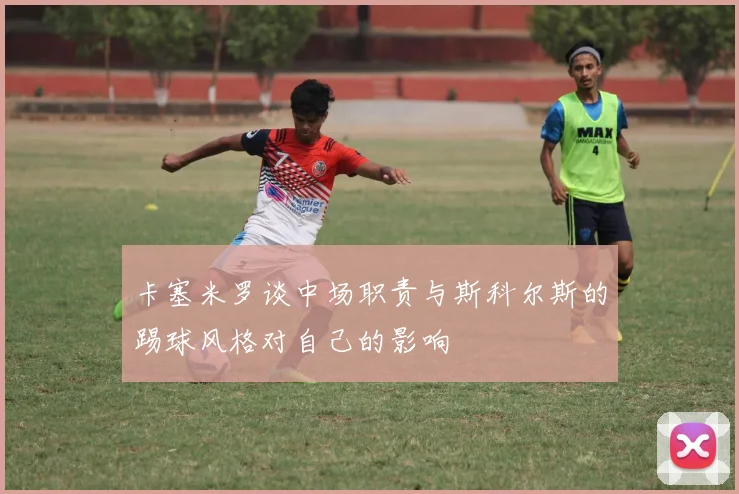 卡塞米罗谈中场职责与斯科尔斯的踢球风格对自己的影响