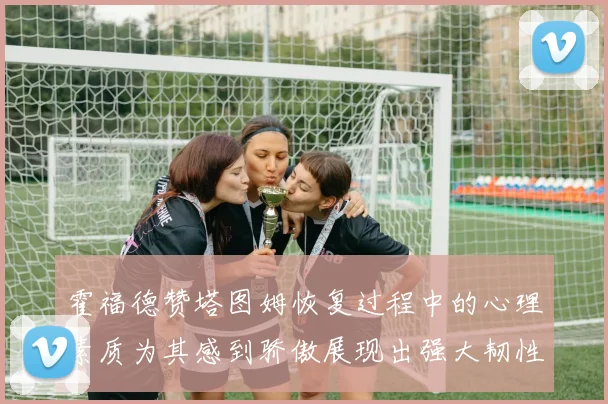 霍福德赞塔图姆恢复过程中的心理素质为其感到骄傲展现出强大韧性与决心