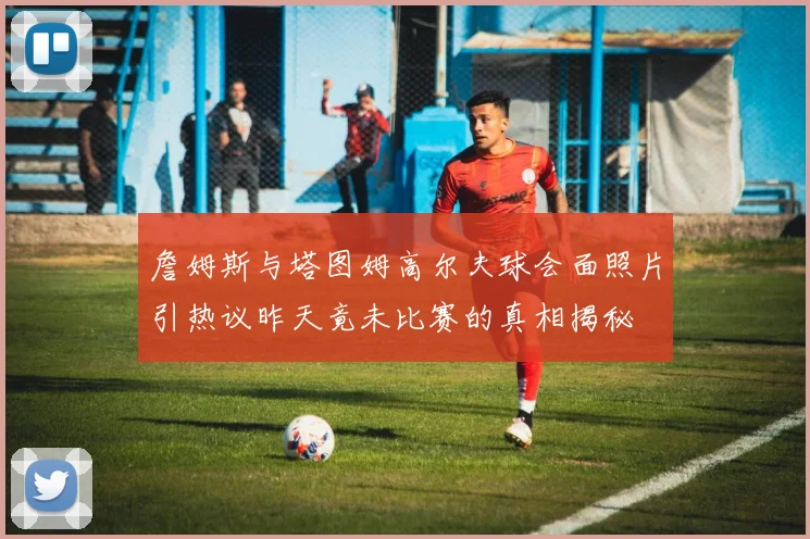 詹姆斯与塔图姆高尔夫球会面照片引热议昨天竟未比赛的真相揭秘