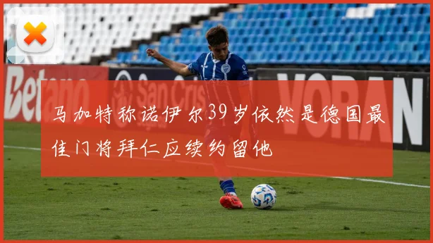 马加特称诺伊尔39岁依然是德国最佳门将拜仁应续约留他