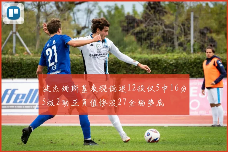 波杰姆斯基表现低迷12投仅5中16分5板2助正负值惨淡27全场垫底